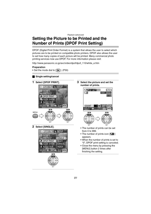 Page 91Playback (advanced)
91
Setting the Picture to be Printed and the 
Number of Prints (DPOF Print Setting)
DPOF (Digital Print Order Format) is a system that allows the user to select which 
pictures are to be printed on compatible photo printers. DPOF also allows the user 
to set how many copies of each picture will be printed. Many commercial photo 
printing services now use DPOF. For more information please visit: 
http://www.panasonic.co.jp/avc/video/dpof/dpof_110/white_e.htm
Preparation
 Set the mode...