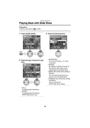 Page 98Playback (advanced)
98
Playing Back with Slide Show
Preparation
 Set the mode dial to [ ]. (P30)
1Select [SLIDE SHOW].
2Select the type of pictures to play 
back.
 [ALL]:
for playing back all pictures
[DPOF]:
for playing back the pictures 
DPOF Slide Show is set
3Select the following items.
 [DURATION]:
It can be set among 1, 2, 3 and 
5 seconds.
 [AUDIO]:
By setting it to [ON], the audio of 
the pictures with audio can be 
played back during Slide Show.
 [DPOF SET] (Only when setting to 
[DPOF]):...