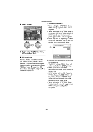 Page 99Playback (advanced)
99
4Select [START].
5By pressing the [MENU] button, 
the Slide Show stops.
ªSD Slide Show
If setting the SD Slide Show with the 
[SD Viewer for DSC] which is in the 
supplied CD-ROM, when playing back, 
the confirmation screen appears. Select 
[YES] and press 4 to start the SD 
Slide Show. Select [NO] and press 4 to 
start normal playback.¬
Suggestions/Tips ¬
 When setting the DPOF Slide Show, 
DPOF icon 1 appears on the picture 
in green.
 When setting the DPOF Slide Show to 
the...