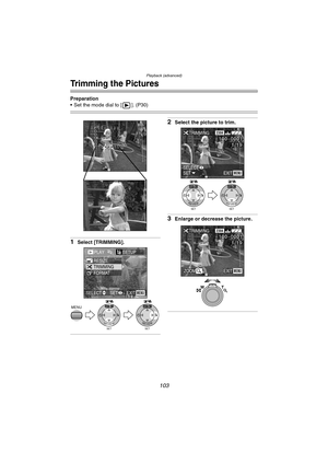 Page 103Playback (advanced)
103
Trimming the Pictures
Preparation
 Set the mode dial to [ ]. (P30)
1Select [TRIMMING].
2Select the picture to trim.
3Enlarge or decrease the picture.
PLAY2/2SETUP
TRIMMING RESIZE
FORMAT
MENU
SET
WB
REVIEWSET
WB
REVIEW
EXITSET SELECTMENU
SET
WB
REVIEWSET
WB
REVIEW
TRIMMING2304
100_
00011/19
EXITSETSELECTMENU
TRIMMING2304
100_
00011/19
EXITMENUZOOM
T W
FZ10-PP.book  103 ページ  ２００３年１１月１８日　火曜日　午後１時７分 