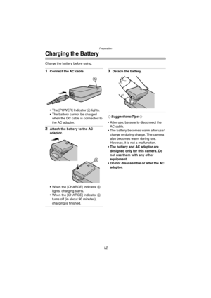 Page 12Preparation
12
Charging the Battery
Charge the battery before using.
1Connect the AC cable.
 The [POWER] Indicator A lights.
 The battery cannot be charged 
when the DC cable is connected to 
the AC adaptor.
2Attach the battery to the AC 
adaptor.
 When the [CHARGE] Indicator B 
lights, charging starts.
 When the [CHARGE] Indicator B 
turns off (in about 90 minutes), 
charging is finished.
3Detach the battery.
¬Suggestions/Tips ¬
 After use, be sure to disconnect the 
AC cable.
 The battery becomes...