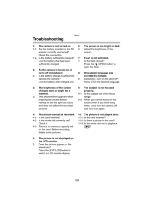 Page 128Others
128
Troubleshooting
1: The camera is not turned on.
1-1: Are the battery inserted or the AC 
adaptor correctly connected? 
Check the connection.
1-2: Is the battery sufficiently charged? 
Use the battery that has been 
sufficiently charged.
2: As the camera is turned on, it 
turns off immediately.
2: Is the battery charge insufficient to 
operate the camera?
Use the battery with charged one.
3: The brightness of the screen 
changes dark or bright for a 
moment.
3: This phenomenon appears when...