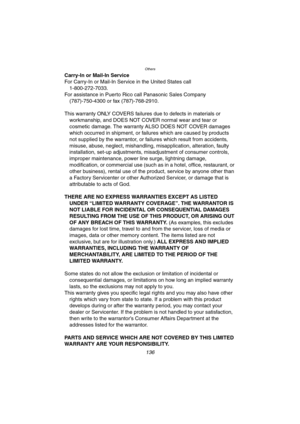 Page 136Others
136
Carry-In or Mail-In Service
For Carry-In or Mail-In Service in the United States call
1-800-272-7033.
For assistance in Puerto Rico call Panasonic Sales Company
(787)-750-4300 or fax (787)-768-2910.
This warranty ONLY COVERS failures due to defects in materials or 
workmanship, and DOES NOT COVER normal wear and tear or 
cosmetic damage. The warranty ALSO DOES NOT COVER damages 
which occurred in shipment, or failures which are caused by products 
not supplied by the warrantor, or failures...