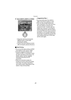 Page 23Preparation
23
3Select [M/D/Y], [D/M/Y] or [Y/M/D].
 Close the menu by pressing the 
[MENU] button 2 times after 
finishing the setting.
 Check if the clock setting is correct, 
after turning the camera off and on.
ªDate Printing
 You can set the date printing in DPOF 
print setting on this camera. (P95)
 Using the supplied software, [SD 
Viewer for DSC], it is possible to have 
the date imprinted on the picture. For 
details, please read the supplied 
operating instructions for PC 
connection.
...