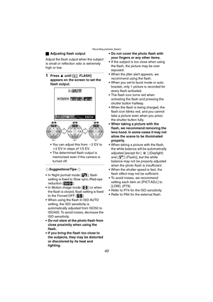 Page 40Recording pictures (basic)
40
ªAdjusting flash output
Adjust the flash output when the subject 
is small or reflection ratio is extremely 
high or low.
1Press  3 until [ FLASH] 
appears on the screen to set the 
flash output.
 You can adjust this from  j2EV to 
i 2 EV in steps of 1/3 EV.
 The determined flash output is 
memorized even if the camera is 
turned off.
¬Suggestions/Tips ¬
 In Night portrait mode [ ], flash  setting is fixed to Slow sync./Red-eye 
reduction [ ].
 In Motion image mode [ ]...