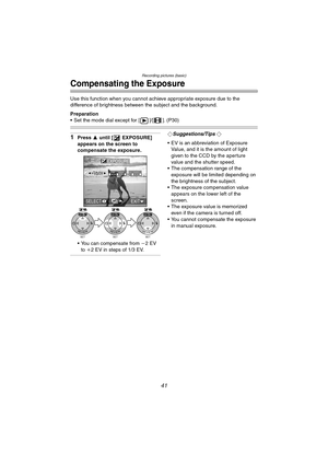 Page 41Recording pictures (basic)
41
Compensating the Exposure
Use this function when you cannot achieve appropriate exposure due to the 
difference of brightness between the subject and the background.
Preparation
 Set the mode dial except for [ ]/[ ]. (P30)
1Press 3 until [ EXPOSURE] 
appears on the screen to 
compensate the exposure.
 You can compensate from j2EV 
to i2 EV in steps of 1/3 EV.¬Suggestions/Tips ¬
 EV is an abbreviation of Exposure 
Value, and it is the amount of light 
given to the CCD by...