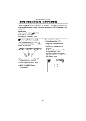 Page 60Recording pictures (advanced)
60
Taking Pictures using Panning Mode
The Panning Mode allows you to follow the motion of a moving subject. This special 
effect allows the subject to be in sharp focus while the background will show some 
motion blur.
Preparation
 Set the mode dial to [ ]. (P30)
 Set to burst mode. (P44)
 Prefocus on the subject. (P66)
ªTechnique for Panning mode
To achieve good pictures in panning 
mode, pick a horizontal plane – and then 
pan as you fire shots.
1 Move the camera...