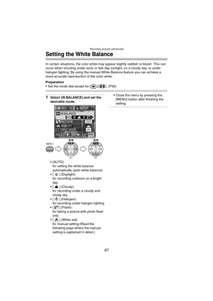 Page 67Recording pictures (advanced)
67
Setting the White Balance
In certain situations, the color white may appear slightly reddish or bluish. This can 
occur when shooting under early or late day sunlight, on a cloudy day, or under 
halogen lighting. By using the manual White Balance feature you can achieve a 
more accurate reproduction of the color white.
Preparation
 Set the mode dial except for [ ]/[ ]. (P30)
1Select [W.BALANCE] and set the 
desirable mode.
[AUTO]:
for setting the white balance...