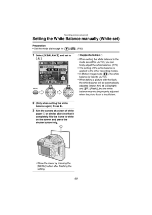Page 69Recording pictures (advanced)
69
Setting the White Balance manually (White set)
Preparation
 Set the mode dial except for [ ]/[ ]. (P30)
1Select [W.BALANCE] and set to 
[].
2(Only when setting the white 
balance again) Press 1.
3Aim the camera at a sheet of white 
paper 1 or similar object so that it 
completely fills the frame to white 
on the screen and press the 
shutter button fully.
 Close the menu by pressing the 
[MENU] button after finishing the 
setting.
¬Suggestions/Tips ¬
 When setting the...