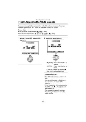 Page 70Recording pictures (advanced)
70
Finely Adjusting the White Balance
If you cannot acquire the desirable hue with white balance because of too many 
different light sources, etc., adjust the fine white balance as follows.
Preparation
 Set the mode dial except for [ ]/[ ]. (P30)
 Set the white balance to [ ]/[ ]/[ ]/[ ]/[ ]. (P67)
1Press 3 until [ WB ADJUST.] 
appears.2Adjust the white balance.
 1  [BLUE]: Press when the hue is 
reddish.
 2  [RED]: Press when the hue is 
bluish.
 Close the function by...