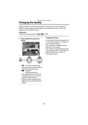 Page 72Recording pictures (advanced)
72
Changing the Quality
“Quality” refers to the amount each image is compressed. Lower compression 
results in superior picture quality. Higher compression allows you to store more 
images on your SD Memory card.
Preparation
 Set the mode dial except for [ ]/[ ]. (P30)
1Select [QUALITY] and set the 
quality.
 : Fine (Low compression)
It gives priority to picture quality to 
record high quality pictures.
 : Standard
(High compression)
It gives priority to the number of...