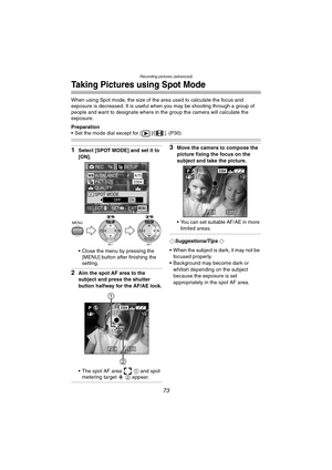 Page 73Recording pictures (advanced)
73
Taking Pictures using Spot Mode
When using Spot mode, the size of the area used to calculate the focus and 
exposure is decreased. It is useful when you may be shooting through a group of 
people and want to designate where in the group the camera will calculate the 
exposure.
Preparation
 Set the mode dial except for [ ]/[ ]. (P30)
1Select [SPOT MODE] and set it to 
[ON].
 Close the menu by pressing the 
[MENU] button after finishing the 
setting.
2Aim the spot AF area...