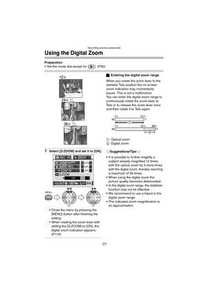 Page 77Recording pictures (advanced)
77
Using the Digital Zoom
Preparation
 Set the mode dial except for [ ]. (P30)
1Select [D.ZOOM] and set it to [ON].
 Close the menu by pressing the  [MENU] button after finishing the 
setting.
 When rotating the zoom lever with  setting the [D.ZOOM] to [ON], the 
digital zoom indication appears. 
(P119)
ª Entering the digital zoom range
When you rotate the zoom lever to the 
extreme Tele position the on screen 
zoom indication may momentarily 
pause. This is not a...