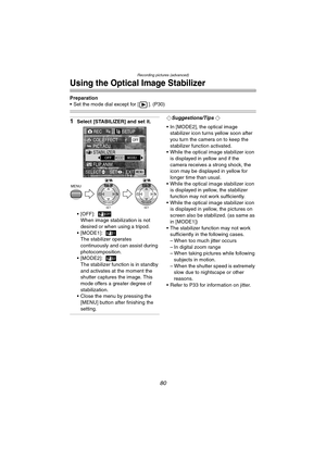 Page 80Recording pictures (advanced)
80
Using the Optical Image Stabilizer
Preparation
 Set the mode dial except for [ ]. (P30)
1Select [STABILIZER] and set it.
 [OFF]:
When image stabilization is not 
desired or when using a tripod.
[MODE1]:
The stabilizer operates 
continuously and can assist during 
photocomposition.
[MODE2]:
The stabilizer function is in standby 
and activates at the moment the 
shutter captures the image. This 
mode offers a greater degree of 
stabilization.
 Close the menu by...