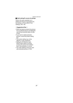 Page 97Playback (advanced)
97
ªMulti setting/To cancel all settings
Perform the same operation as in 
[Setting the Picture to be Printed and 
the Number of Prints (DPOF Print 
Setting)]. (P91 – 93)
¬
Suggestions/Tips ¬
 While this feature protects the pictures 
from accidental erasure, formatting the 
card will permanently delete all data. 
(P105)
 If you want to delete protected 
pictures, cancel the protect setting 
first.
 The protect setting may not be 
effective in other equipment.
 Sliding the SD...