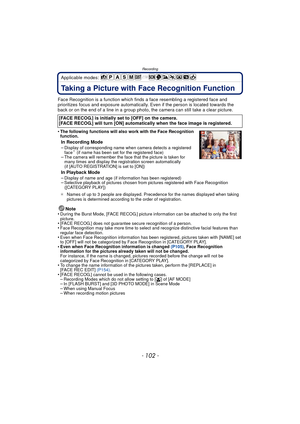 Page 102Recording
- 102 -
Applicable modes: 
RecordingTaking a Picture with Face Recognition Function
Face Recognition is a function which finds a face resembling a registered face and 
prioritizes focus and exposure automatically.  Even if the person is located towards the 
back or on the end of a line in a group photo, the camera can still take a clear picture.
•
The following functions will also work with the Face Recognition 
function.
In Recording Mode
–Display of corresponding name when camera detects a...