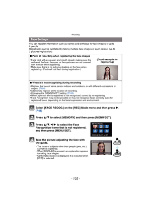Page 103- 103 -
Recording
You can register information such as names and birthdays for face images of up to 
6 people.
Registration can be facilitated by taking multiple face images of each person. (up to 
3 pictures/registration)
Select [FACE RECOG.] on the [REC] Mode menu and then press  1.  
(P48)
Press  3
/4 to select [MEMORY] and then press [MENU/SET].
Press  3/4/2/ 1 to select the Face 
Recognition frame that is not registered, 
and then press [MENU/SET].
Take the picture adjusting the face with 
the...