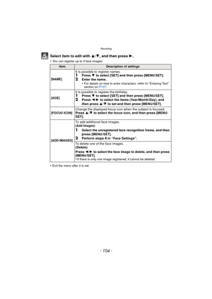 Page 104Recording
- 104 -
Select item to edit with 3/4, and then press  1.
•You can register up to 3 face images.
•Exit the menu after it is set.
ItemDescription of settings
[NAME]
It is possible to register names.1Press  4 to select [SET] and then press [MENU/SET].
2Enter the name.
•For details on how to enter characters, refer to “Entering Text” 
section on  P107.
[AGE]
It is possible to register the birthday.1Press  4 to select [SET] and then press [MENU/SET].2Press 2/1 to select the items (Year/Month/Day),...
