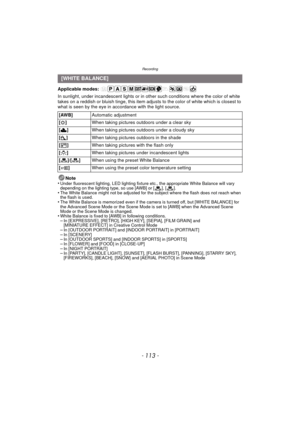 Page 113- 113 -
Recording
Applicable modes: 
In sunlight, under incandescent lights or in other such conditions where the color of white 
takes on a reddish or bluish tinge, this item adjusts to the color of white which is closest to 
what is seen by the eye in ac cordance with the light source.
Note
•
Under fluorescent lighting, LED lighting fixture etc., the appropriate White Balance will vary 
depending on the lighting type, so use [AWB] or [ ], [ ].
•The White Balance might not be adjusted for the subject...