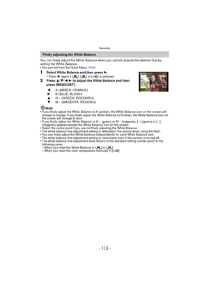 Page 115- 115 -
Recording
You can finely adjust the White Balance when you cannot acquire the desired hue by 
setting the White Balance.
•
You can set from the Quick Menu. (P49)
1Select White Balance and then press  1.
•Press  1 again if [ ], [ ] or [ ] is selected.
2Press  3/4 /2 /1 to adjust the White Balance and then 
press [MENU/SET].
Note
•
If you finely adjust the White Balance to A (amber), the White Balance icon on the screen will 
change to orange. If you finely adjust the White Balance to B (blue), the...