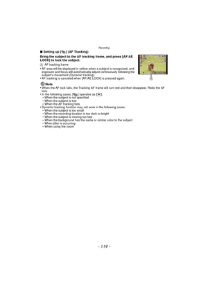 Page 119- 119 -
Recording
∫Setting up [ ] (AF Tracking)
Bring the subject to the AF tracking frame, and press [AF/AE 
LOCK] to lock the subject.
A AF tracking frame•AF area will be displayed in yellow when a subject is recognized, and 
exposure and focus will automatically adjust continuously following the 
subject’s movement (Dynamic tracking).
•AF tracking is canceled when [AF/AE LOCK] is pressed again.
Note
•When the AF lock fails, the Tracking AF frame will turn red and then disappear. Redo the AF 
lock.
•In...