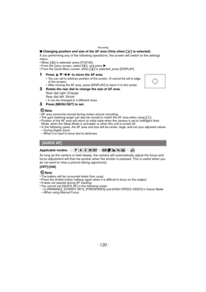 Page 120Recording
- 120 -
∫Changing position and size of the AF area (Only when [ Ø] is selected)
If you performing any of the following operations, the screen will switch to the settings 
menu.
•
When [ Ø] is selected, press [FOCUS].•From the menu screen, select [ Ø], and press 1.•From the Quick Menu screen, when [ Ø] is selected, press [DISPLAY].
1Press  3/4 /2 /1 to move the AF area.
•You can set to arbitrary position of the screen. (It cannot be set to edge 
of the screen)
•After moving the AF area, press...