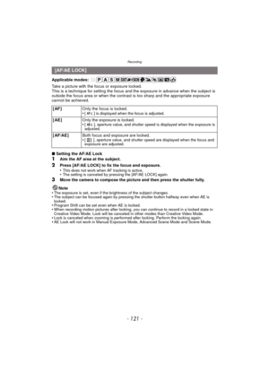 Page 121- 121 -
Recording
Applicable modes: 
Take a picture with the focus or exposure locked.
This is a technique for setting the focus and the exposure in advance when the subject is 
outside the focus area or when the contrast is too sharp and the appropriate exposure 
cannot be achieved.
∫ Setting the AF/AE Lock
1Aim the AF area at the subject.
2Press [AF/AE LOCK] to fix the focus and exposure.
•This does not work when AF tracking is active.•The setting is canceled by pressing the [AF/AE LOCK] again.
3Move...