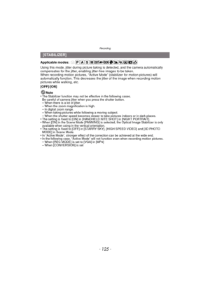 Page 125- 125 -
Recording
Applicable modes: 
Using this mode, jitter during picture taking is detected, and the camera automatically 
compensates for the jitter, enabling jitter-free images to be taken.
When recording motion pictures, “Active Mode” (stabilizer for motion pictures) will 
automatically function. This decreases the jitter of the image when recording motion 
pictures while walking, etc.
[OFF]/[ON]
Note
•
The Stabilizer function may not be effective in the following cases.
Be careful of camera jitter...