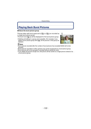 Page 132Playback/Editing
- 132 -
Playback/EditingPlaying Back Burst Pictures
∫About the burst picture group
Pictures taken with burst 
speed set to [ ] or [ ] are recorded as 
a single burst picture group.
The burst icon [
˜]  A  will be displayed for the burst picture group.
•
Deleting and editing in a group unit is possible. (For example, if you 
delete a burst picture group with [ ˜], all the pictures in that group are 
deleted.)
Note
•Burst pictures recorded after the number of burst pictures has exceeded...