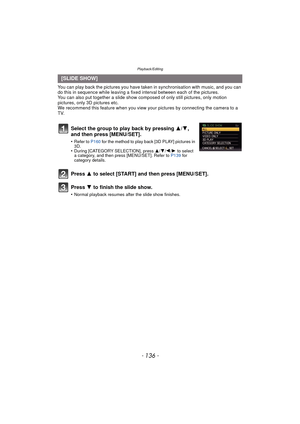 Page 136Playback/Editing
- 136 -
You can play back the pictures you have taken in synchronisation with music, and you can 
do this in sequence while leaving a fixed interval between each of the pictures.
You can also put together a slide show co mposed of only still pictures, only motion 
pictures, only 3D pictures etc.
We recommend this feature when you view your  pictures by connecting the camera to a 
TV.
[SLIDE SHOW]
Select the group to play back by pressing  3/4, 
and then press [MENU/SET].
•Refer to  P160...