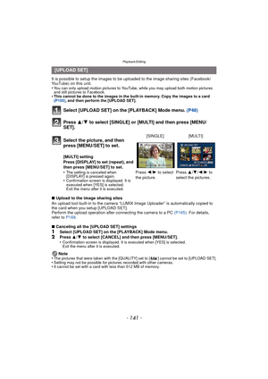 Page 141- 141 -
Playback/Editing
It is possible to setup the images to be uploaded to the image sharing sites (Facebook/
YouTube) on this unit.
•
You can only upload motion pictures to YouTube, while you may upload both motion pictures 
and still pictures to Facebook.
•This cannot be done to the images in the built-in memory. Copy the images to a card 
(P155), and then perform the [UPLOAD SET].
Select [UPLOAD SET] on the [PLAYBACK] Mode menu.  (P48)
Press  3/4 to select [SINGLE] or [MULTI] and then press [MENU/...