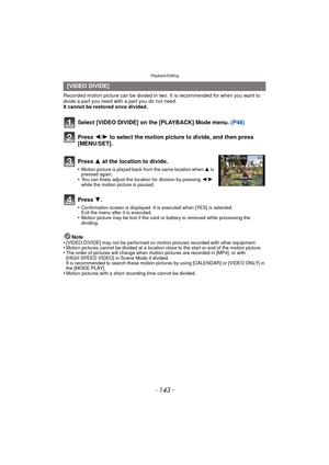 Page 143- 143 -
Playback/Editing
Recorded motion picture can be divided in two. It is recommended for when you want to divide a part you need with a part you do not need.
It cannot be restored once divided.
Note
•
[VIDEO DIVIDE] may not be performed on motion pictures recorded with other equipment.•Motion pictures cannot be divided at a location close to the start or end of the motion picture.•The order of pictures will change when motion pictures are recorded in [MP4], or with 
[HIGH SPEED VIDEO] in Scene Mode...