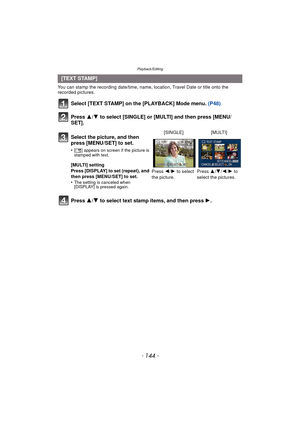 Page 144Playback/Editing
- 144 -
You can stamp the recording date/time, name, location, Travel Date or title onto the 
recorded pictures.
Select [TEXT STAMP] on the [PLAYBACK] Mode menu. (P48)
Press  3/4 to select [SINGLE] or [MULTI] and then press [MENU/
SET].
\Press  3/4 to select text stamp items, and then press  1.
[TEXT STAMP]
Select the picture, and then 
press [MENU/SET] to set.
•[‘ ] appears on screen if the picture is 
stamped with text.
[MULTI] setting
Press [DISPLAY] to set (repeat), and 
then press...