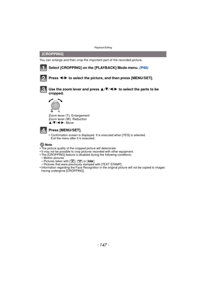 Page 147- 147 -
Playback/Editing
You can enlarge and then crop the important part of the recorded picture.
Select [CROPPING] on the [PLAYBACK] Mode menu. (P48)
Press [MENU/SET].
•Confirmation screen is displayed. It is executed when [YES] is selected. 
Exit the menu after it is executed.
Note
•The picture quality of the cropped picture will deteriorate.•It may not be possible to crop pictures recorded with other equipment.•The [CROPPING] feature is disabled during the following conditions:–Motion...