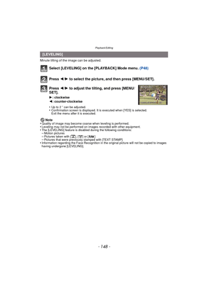 Page 148Playback/Editing
- 148 -
Minute tilting of the image can be adjusted.
Select [LEVELING] on the [PLAYBACK] Mode menu. (P48)
Press  2/1 to select the picture, and then press [MENU/SET].
Press  2/1 to adjust the tilting, and press [MENU/
SET].
1 : clockwise
2 : counter-clockwise
•
Up to 2 o can be adjusted.•Confirmation screen is displayed. It is executed when [YES] is selected. 
Exit the menu after it is executed.
Note
•Quality of image may become coarse when leveling is performed.•Leveling may not be...