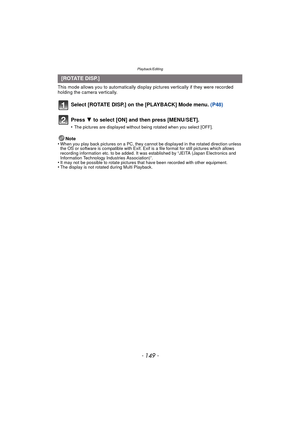 Page 149- 149 -
Playback/Editing
This mode allows you to automatically display pictures vertically if they were recorded 
holding the camera vertically.
Select [ROTATE DISP.] on the [PLAYBACK] Mode menu.  (P48)
Note
•When you play back pictures on a PC, they canno t be displayed in the rotated direction unless 
the OS or software is compatible with Exif. Exif  is a file format for still pictures which allows 
recording information etc. to be added. It was established by “JEITA (Japan Electronics and 
Information...