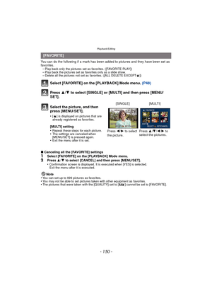 Page 150Playback/Editing
- 150 -
You can do the following if a mark has been added to pictures and they have been set as 
favorites. –
Play back only the pictures set as favorites. ([FAVORITE PLAY])–Play back the pictures set as favorites only as a slide show.–Delete all the pictures not set as favorites. ([ALL DELETE EXCEPT Ü])
Select [FAVORITE] on the [PLAYBACK] Mode menu.  (P48)
Press  3/4 to select [SINGLE] or [MULTI] and then press [MENU/
SET].
∫ Canceling all the [FAVORITE] settings
1Select [FAVORITE] on...
