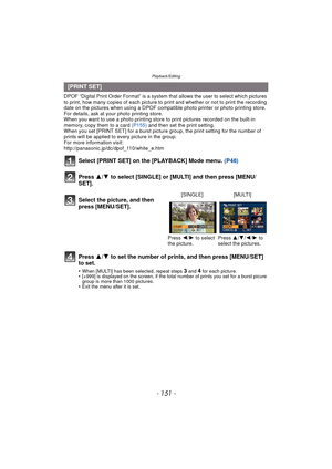 Page 151- 151 -
Playback/Editing
DPOF “Digital Print Order Format” is a system that allows the user to select which pictures 
to print, how many copies of each picture to  print and whether or not to print the recording 
date on the pictures when using a DPOF compatible photo printer or photo printing store. 
For details, ask at your photo printing store.
When you want to use a photo printing store to print pictures recorded on the built-in 
memory, copy them to a card  (P155) and then set the print setting....
