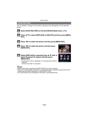 Page 154Playback/Editing
- 154 -
You can delete or change the information relating to Face Recognition for the selected 
picture.
Select [FACE REC EDIT] on the [PLAYBACK] Mode menu. (P48)
Note
•Deleted information regarding the [FACE RECOG.] cannot be restored.•When all Face Recognition information in a picture has been canceled, the picture will not be 
categorized using Face Recognition in [CATEGORY PLAY].
•You cannot edit the Face Recognition information of protected pictures.
[FACE REC EDIT]
Press  3/4 to...