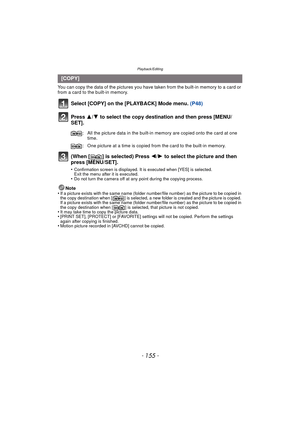 Page 155- 155 -
Playback/Editing
You can copy the data of the pictures you have taken from the built-in memory to a card or 
from a card to the built-in memory.
Select [COPY] on the [PLAYBACK] Mode menu. (P48)
Press  3/4 to select the copy destination and then press [MENU/
SET].
(When [ ] is selected) Press  2/1 to select the picture and then 
press [MENU/SET].
•Confirmation screen is displayed. It is executed when [YES] is selected. 
Exit the menu after it is executed.
•Do not turn the camera off at any point...