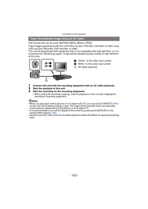Page 163- 163 -
Connecting to other equipment
File formats that can be used: [AVCHD], [MP4], [Motion JPEG]
Copy images played back with this unit to Blu-ray disc, DVD disc, hard disk, or video using 
a Blu-ray Disc Recorder, DVD recorder, or video.
This can be played back with equipment that is not compatible with high definition, so it is 
convenient for distributing copies. Image will be standard quality instead of high definition 
at this time.
1Connect this unit with the recording equipment with an AV cable...