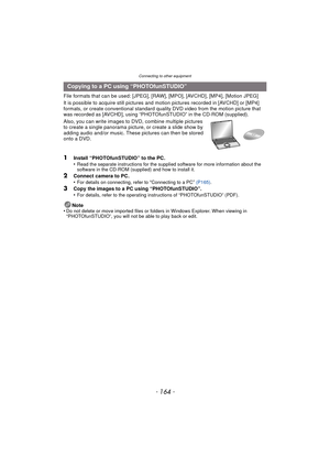 Page 164Connecting to other equipment
- 164 -
File formats that can be used: [JPEG], [RAW], [MPO], [AVCHD], [MP4], [Motion JPEG]
It is possible to acquire still pictures and motion pictures recorded in [AVCHD] or [MP4] 
formats, or create conventional standard quality DVD video from the motion picture that 
was recorded as [AVCHD], using “PHOTOfunSTUDIO” in the CD-ROM (supplied).
Also, you can write images to DVD, combine multiple pictures 
to create a single panorama pictur e, or create a slide show by 
adding...