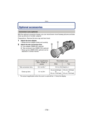 Page 174Others
- 174 -
OthersOptional accessories
With the optional conversion lenses, you can record even more faraway pictures and take 
close-up pictures of smaller subjects.
Preparations: Remove the lens cap and lens hood.
1Attach the lens adapter.
•Rotate the lens adapter slowly and carefully.
2Attach the tele conversion lens.A Lens adapter (DMW-LA5; optional)
B Tele conversion lens (DMW-LT55; optional)
•Close-up lens (DMW-LC55; optional) can be 
attached in a similar manner.
¢ The actual magnific ation...