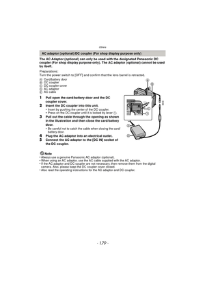 Page 179- 179 -
Others
The AC Adaptor (optional) can only be used with the designated Panasonic DC 
coupler (For shop display purpose only). The AC adaptor (optional) cannot be used 
by itself.
Preparations:
Turn the power switch to [OFF] and confirm that the lens barrel is retracted.
ACard/battery door
B DC coupler
C DC coupler cover
D AC adaptor
E AC cable
1Pull open the card/battery door and the DC 
coupler cover.
2Insert the DC coupler into this unit.
•Insert by pushing the center of the DC coupler.•Press on...