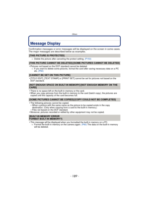 Page 189- 189 -
Others
Message Display
Confirmation messages or error messages will be displayed on the screen in some cases.
The major messages are described below as examples.
[THIS PICTURE IS PROTECTED]
>Delete the picture after canceling the protect setting.  (P153)
[THIS PICTURE CANNOT BE DELETED]/[SOME PICTURES CANNOT BE DELETED]
•
Pictures not based on the DCF standard cannot be deleted.
> If you want to delete some pictures, format the card after saving necessary data on a PC 
etc.  (P60)
[CANNOT BE SET...