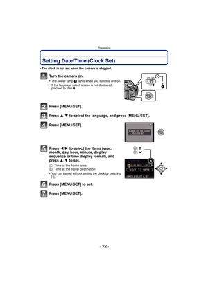 Page 23- 23 -
Preparation
Setting Date/Time (Clock Set)
•The clock is not set when the camera is shipped.
Turn the camera on.
•The power lamp 1 lights when you turn this unit on.•If the language select screen is not displayed, 
proceed to step4.
Press [MENU/SET].
Press 3/4 to select the language, and press [MENU/SET].
Press [MENU/SET].
Press  2/1 to select the items (year, 
month, day, hour, minute, display 
sequence or time display format), and 
press  3/4 to set.
A: Time at the home area
B : Time at the...