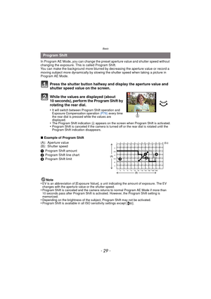 Page 29- 29 -
Basic
In Program AE Mode, you can change the preset aperture value and shutter speed without 
changing the exposure. This is called Program Shift.
You can make the background more blurred by  decreasing the aperture value or record a 
moving subject more dynamically by slowing the shutter speed when taking a picture in 
Program AE Mode.
Press the shutter button halfway and display the aperture value and 
shutter speed value on the screen.
While the values are displayed (about 
10 seconds), perform...