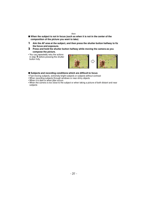 Page 31- 31 -
Basic
∫When the subject is not in focus (such as when it is not in the center of the 
composition of the picture you want to take)
1Aim the AF area at the subject, and then press the shutter button halfway to fix 
the focus and exposure.
2Press and hold the shutter button halfway while moving the camera as you 
compose the picture.
•
You can repeatedly retry the actions 
in step 1 before pressing the shutter 
button fully.
∫ Subjects and recording conditions which are difficult to focus...