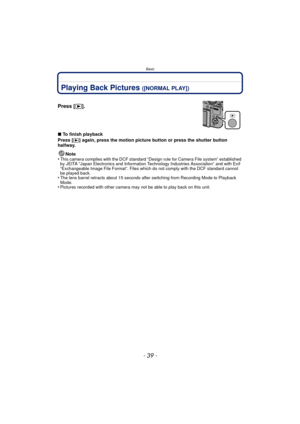 Page 39- 39 -
Basic
Playing Back Pictures ([NORMAL PLAY])
∫To finish playback
Press [
(] again, press the motion picture button or press the shutter button 
halfway.
Note
•
This camera complies with the DCF standard “D esign rule for Camera File system” established 
by JEITA “Japan Electronics and Information Technology Industries Association” and with Exif 
“Exchangeable Image File Format”. Files which do not comply with the DCF standard cannot 
be played back.
•The lens barrel retracts about 15 seconds after...