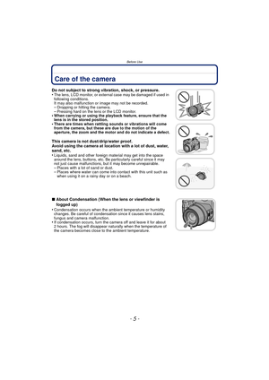Page 5- 5 -
Before Use
Before UseCare of the camera
Do not subject to strong vibration, shock, or pressure.
•The lens, LCD monitor, or external case may be damaged if used in 
following conditions. 
It may also malfunction or image may not be recorded.
–Dropping or hitting the camera.–Pressing hard on the lens or the LCD monitor.•When carrying or using the playback feature, ensure that the 
lens is in the stored position.
•There are times when rattling sounds or vibrations will come 
from the camera, but these...